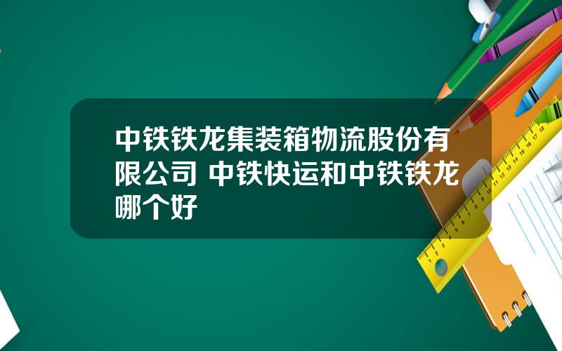 中铁铁龙集装箱物流股份有限公司 中铁快运和中铁铁龙哪个好